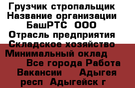 Грузчик-стропальщик › Название организации ­ БашРТС, ООО › Отрасль предприятия ­ Складское хозяйство › Минимальный оклад ­ 17 000 - Все города Работа » Вакансии   . Адыгея респ.,Адыгейск г.